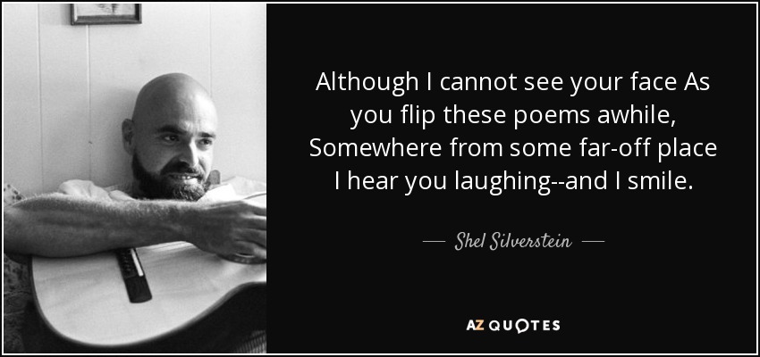 Although I cannot see your face As you flip these poems awhile, Somewhere from some far-off place I hear you laughing--and I smile. - Shel Silverstein