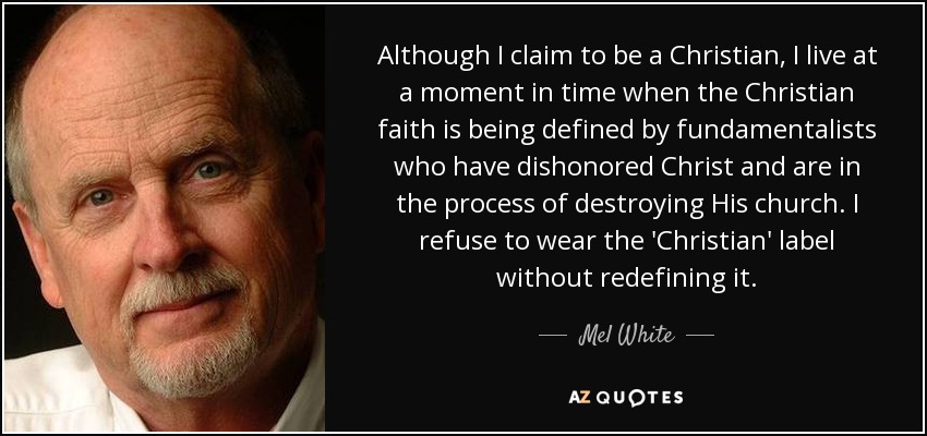 Although I claim to be a Christian, I live at a moment in time when the Christian faith is being defined by fundamentalists who have dishonored Christ and are in the process of destroying His church. I refuse to wear the 'Christian' label without redefining it. - Mel White