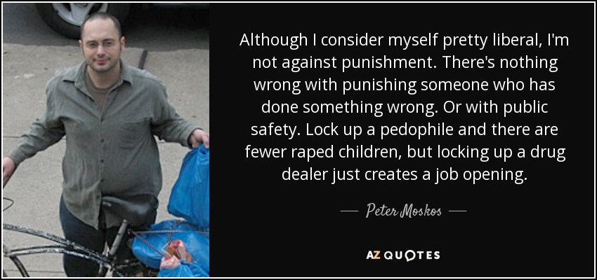 Although I consider myself pretty liberal, I'm not against punishment. There's nothing wrong with punishing someone who has done something wrong. Or with public safety. Lock up a pedophile and there are fewer raped children, but locking up a drug dealer just creates a job opening. - Peter Moskos