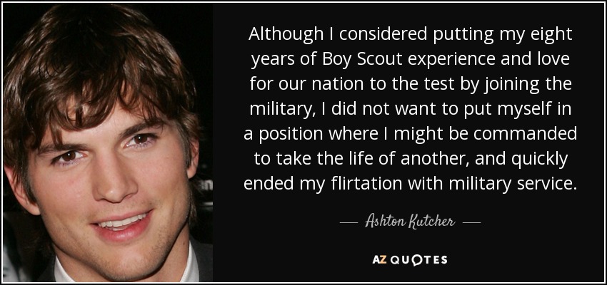 Although I considered putting my eight years of Boy Scout experience and love for our nation to the test by joining the military, I did not want to put myself in a position where I might be commanded to take the life of another, and quickly ended my flirtation with military service. - Ashton Kutcher