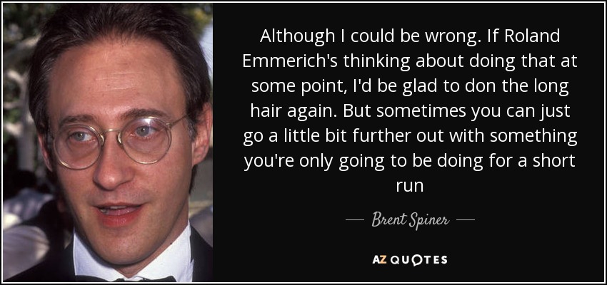 Although I could be wrong. If Roland Emmerich's thinking about doing that at some point, I'd be glad to don the long hair again. But sometimes you can just go a little bit further out with something you're only going to be doing for a short run - Brent Spiner