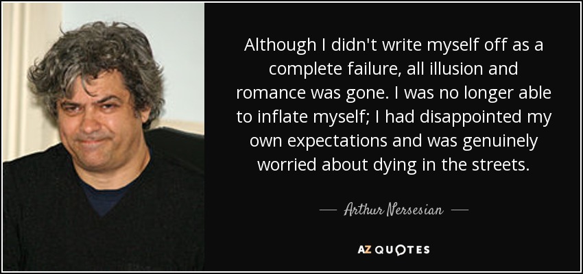 Although I didn't write myself off as a complete failure, all illusion and romance was gone. I was no longer able to inflate myself; I had disappointed my own expectations and was genuinely worried about dying in the streets. - Arthur Nersesian