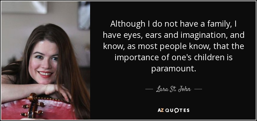 Although I do not have a family, I have eyes, ears and imagination, and know, as most people know, that the importance of one's children is paramount. - Lara St. John