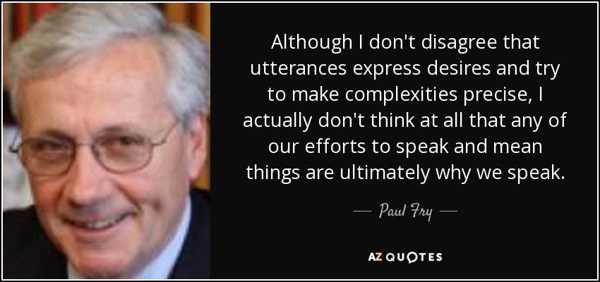 Although I don't disagree that utterances express desires and try to make complexities precise, I actually don't think at all that any of our efforts to speak and mean things are ultimately why we speak. - Paul Fry