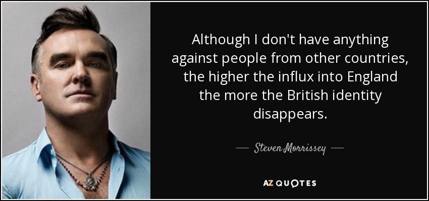 Although I don't have anything against people from other countries, the higher the influx into England the more the British identity disappears. - Steven Morrissey