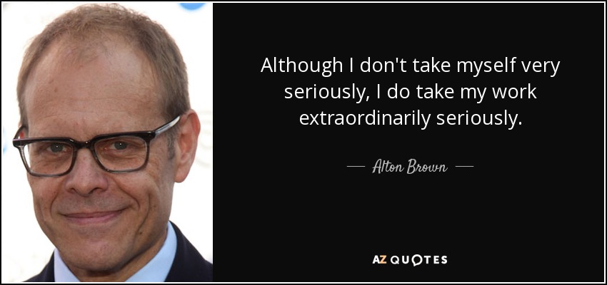 Although I don't take myself very seriously, I do take my work extraordinarily seriously. - Alton Brown