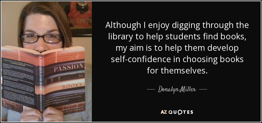 Although I enjoy digging through the library to help students find books, my aim is to help them develop self-confidence in choosing books for themselves. - Donalyn Miller