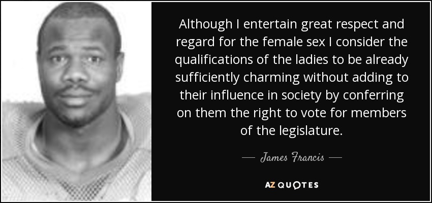 Although I entertain great respect and regard for the female sex I consider the qualifications of the ladies to be already sufficiently charming without adding to their influence in society by conferring on them the right to vote for members of the legislature. - James Francis