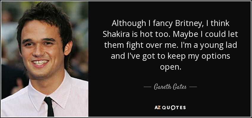 Although I fancy Britney, I think Shakira is hot too. Maybe I could let them fight over me. I'm a young lad and I've got to keep my options open. - Gareth Gates