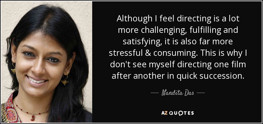 Although I feel directing is a lot more challenging, fulfilling and satisfying, it is also far more stressful & consuming. This is why I don't see myself directing one film after another in quick succession. - Nandita Das