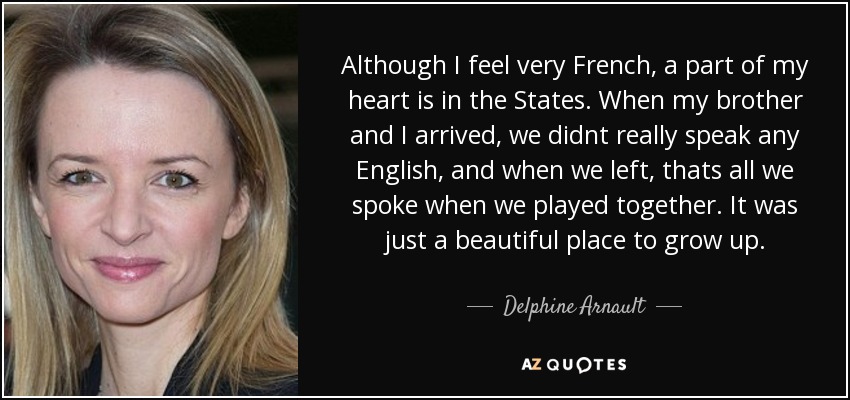 Although I feel very French, a part of my heart is in the States. When my brother and I arrived, we didnt really speak any English, and when we left, thats all we spoke when we played together. It was just a beautiful place to grow up. - Delphine Arnault