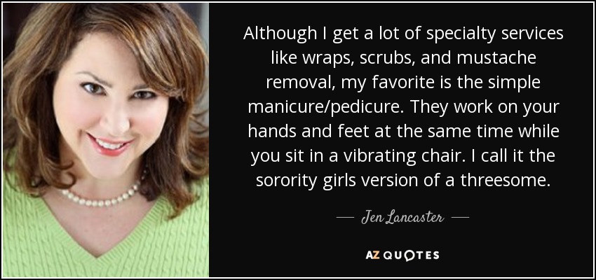 Although I get a lot of specialty services like wraps, scrubs, and mustache removal, my favorite is the simple manicure/pedicure. They work on your hands and feet at the same time while you sit in a vibrating chair. I call it the sorority girls version of a threesome. - Jen Lancaster
