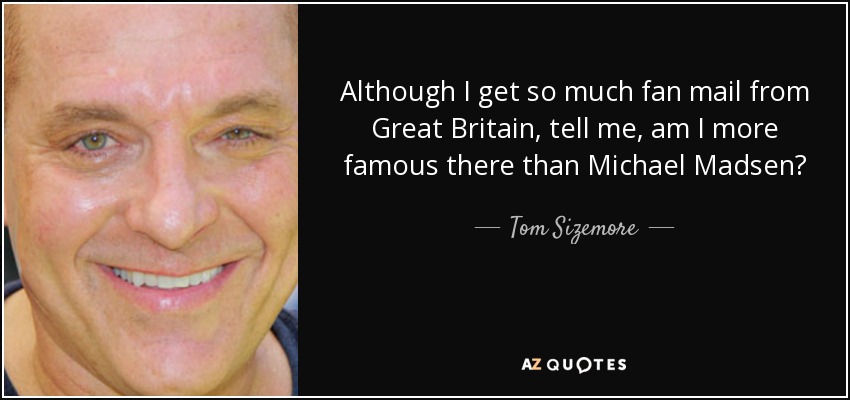 Although I get so much fan mail from Great Britain, tell me, am I more famous there than Michael Madsen? - Tom Sizemore