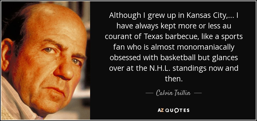 Although I grew up in Kansas City, ... I have always kept more or less au courant of Texas barbecue, like a sports fan who is almost monomaniacally obsessed with basketball but glances over at the N.H.L. standings now and then. - Calvin Trillin