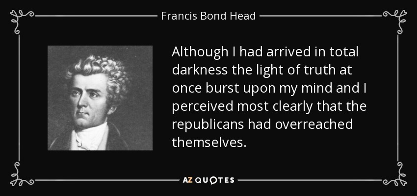 Although I had arrived in total darkness the light of truth at once burst upon my mind and I perceived most clearly that the republicans had overreached themselves. - Francis Bond Head