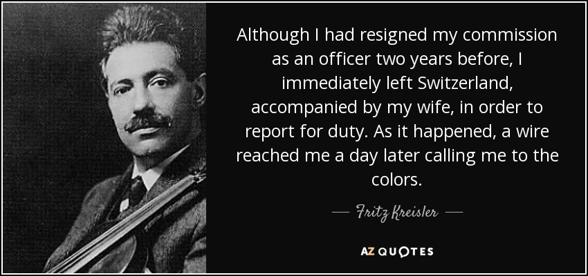 Although I had resigned my commission as an officer two years before, I immediately left Switzerland, accompanied by my wife, in order to report for duty. As it happened, a wire reached me a day later calling me to the colors. - Fritz Kreisler