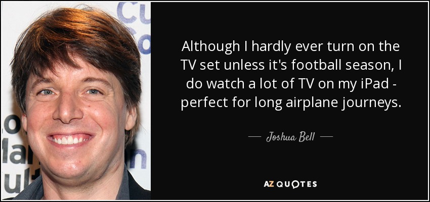 Although I hardly ever turn on the TV set unless it's football season, I do watch a lot of TV on my iPad - perfect for long airplane journeys. - Joshua Bell