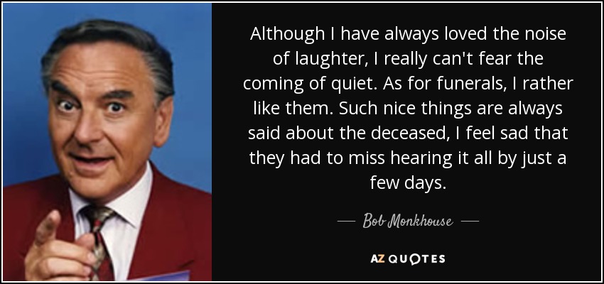 Although I have always loved the noise of laughter, I really can't fear the coming of quiet. As for funerals, I rather like them. Such nice things are always said about the deceased, I feel sad that they had to miss hearing it all by just a few days. - Bob Monkhouse