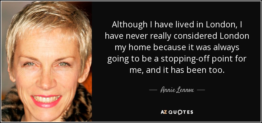 Although I have lived in London, I have never really considered London my home because it was always going to be a stopping-off point for me, and it has been too. - Annie Lennox