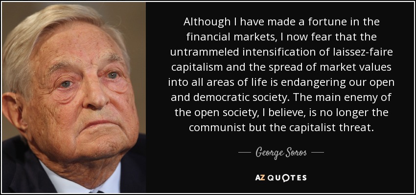 Although I have made a fortune in the financial markets, I now fear that the untrammeled intensification of laissez-faire capitalism and the spread of market values into all areas of life is endangering our open and democratic society. The main enemy of the open society, I believe, is no longer the communist but the capitalist threat. - George Soros
