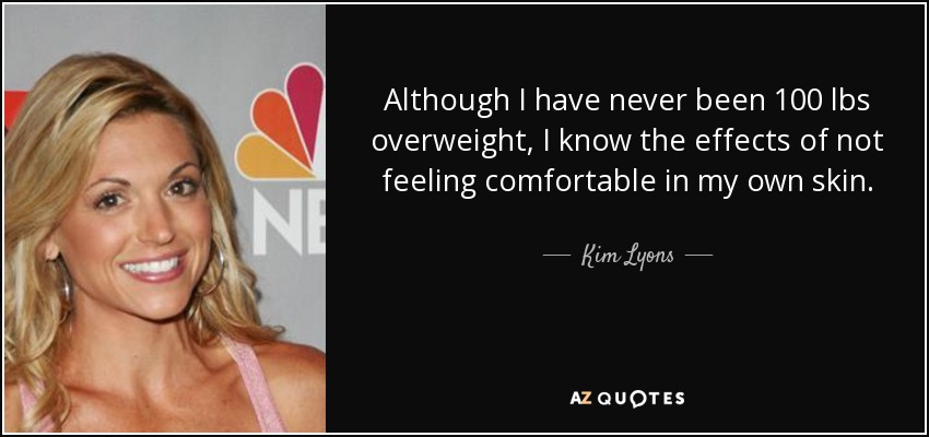 Although I have never been 100 lbs overweight, I know the effects of not feeling comfortable in my own skin. - Kim Lyons