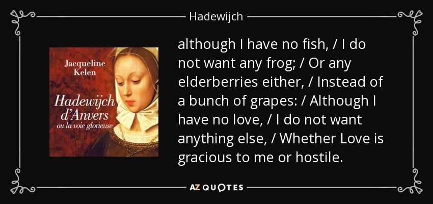 although I have no fish, / I do not want any frog; / Or any elderberries either, / Instead of a bunch of grapes: / Although I have no love, / I do not want anything else, / Whether Love is gracious to me or hostile. - Hadewijch