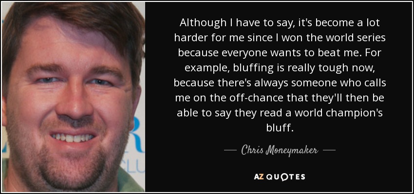 Although I have to say, it's become a lot harder for me since I won the world series because everyone wants to beat me. For example, bluffing is really tough now, because there's always someone who calls me on the off-chance that they'll then be able to say they read a world champion's bluff. - Chris Moneymaker
