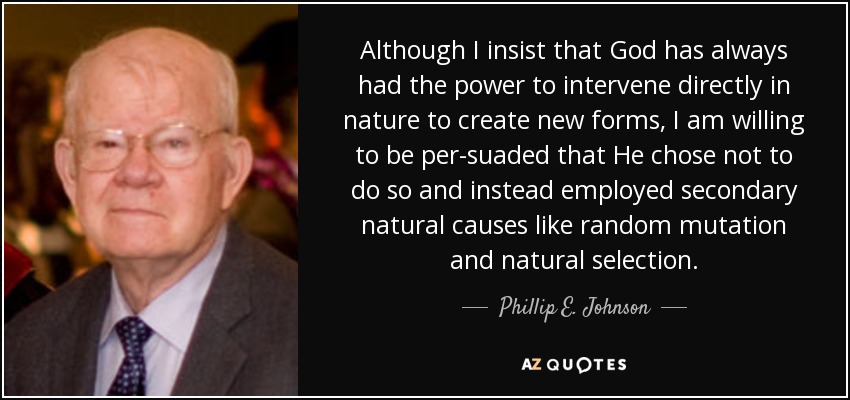Although I insist that God has always had the power to intervene directly in nature to create new forms, I am willing to be per-suaded that He chose not to do so and instead employed secondary natural causes like random mutation and natural selection. - Phillip E. Johnson