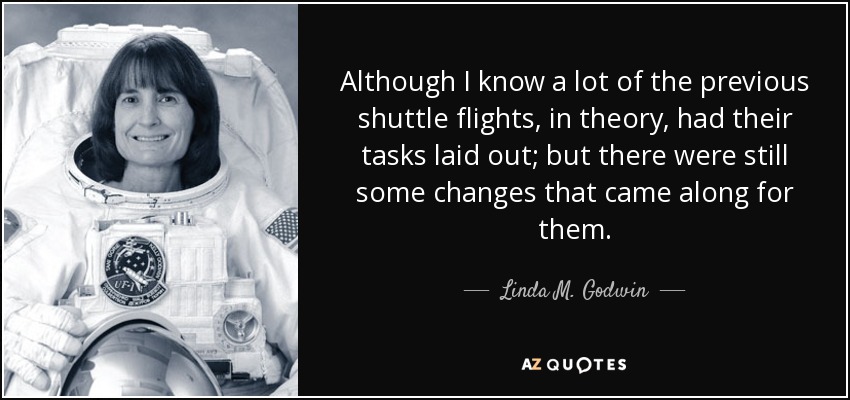 Although I know a lot of the previous shuttle flights, in theory, had their tasks laid out; but there were still some changes that came along for them. - Linda M. Godwin