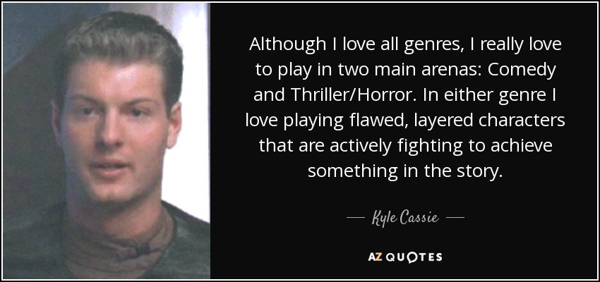 Although I love all genres, I really love to play in two main arenas: Comedy and Thriller/Horror. In either genre I love playing flawed, layered characters that are actively fighting to achieve something in the story. - Kyle Cassie