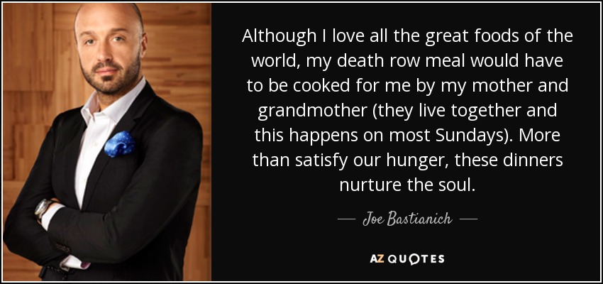 Although I love all the great foods of the world, my death row meal would have to be cooked for me by my mother and grandmother (they live together and this happens on most Sundays). More than satisfy our hunger, these dinners nurture the soul. - Joe Bastianich