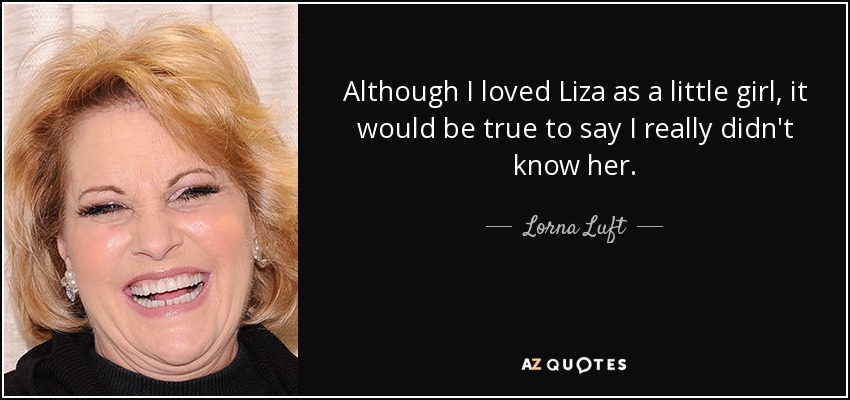 Although I loved Liza as a little girl, it would be true to say I really didn't know her. - Lorna Luft