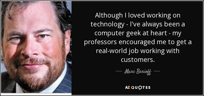Although I loved working on technology - I've always been a computer geek at heart - my professors encouraged me to get a real-world job working with customers. - Marc Benioff