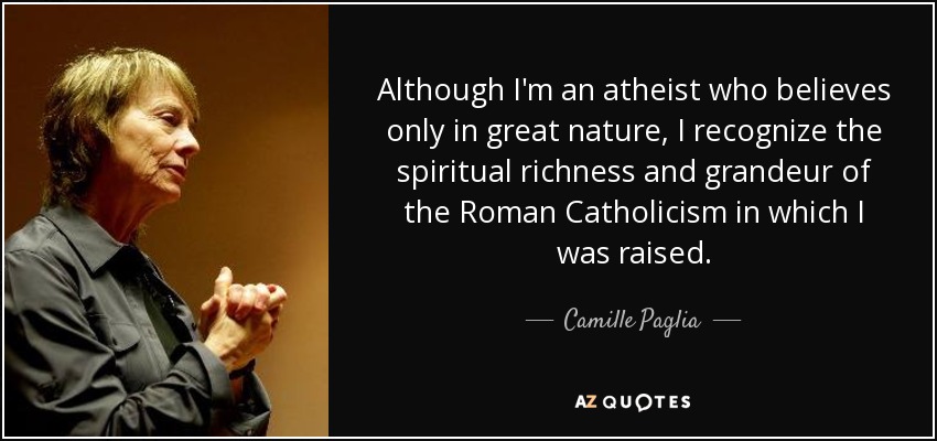 Although I'm an atheist who believes only in great nature, I recognize the spiritual richness and grandeur of the Roman Catholicism in which I was raised. - Camille Paglia
