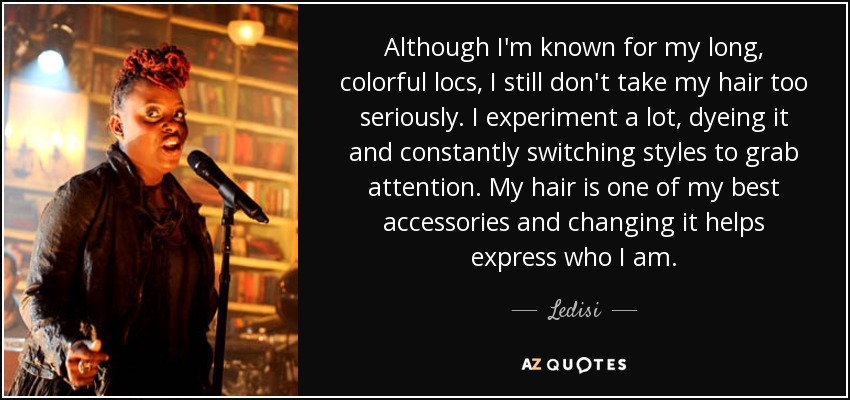 Although I'm known for my long, colorful locs, I still don't take my hair too seriously. I experiment a lot, dyeing it and constantly switching styles to grab attention. My hair is one of my best accessories and changing it helps express who I am. - Ledisi