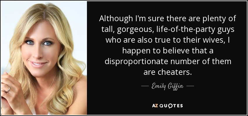 Although I'm sure there are plenty of tall, gorgeous, life-of-the-party guys who are also true to their wives, I happen to believe that a disproportionate number of them are cheaters. - Emily Giffin
