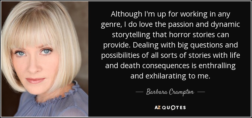 Although I'm up for working in any genre, I do love the passion and dynamic storytelling that horror stories can provide. Dealing with big questions and possibilities of all sorts of stories with life and death consequences is enthralling and exhilarating to me. - Barbara Crampton