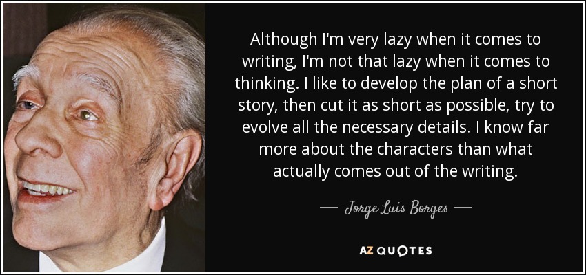 Although I'm very lazy when it comes to writing, I'm not that lazy when it comes to thinking. I like to develop the plan of a short story, then cut it as short as possible, try to evolve all the necessary details. I know far more about the characters than what actually comes out of the writing. - Jorge Luis Borges