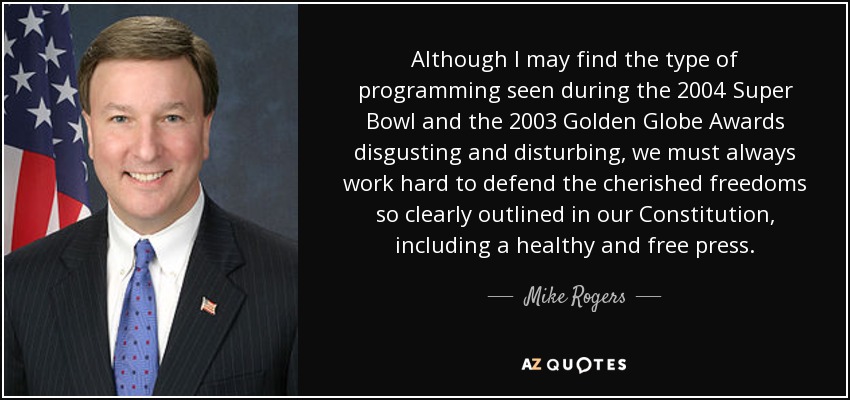 Although I may find the type of programming seen during the 2004 Super Bowl and the 2003 Golden Globe Awards disgusting and disturbing, we must always work hard to defend the cherished freedoms so clearly outlined in our Constitution, including a healthy and free press. - Mike Rogers
