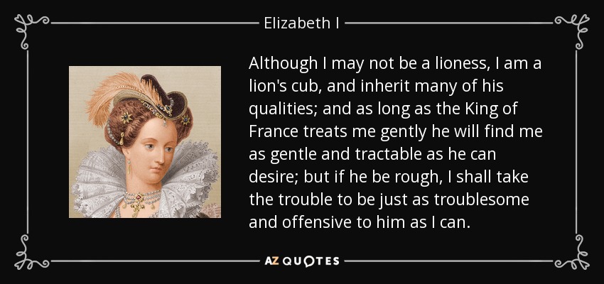 Although I may not be a lioness, I am a lion's cub, and inherit many of his qualities; and as long as the King of France treats me gently he will find me as gentle and tractable as he can desire; but if he be rough, I shall take the trouble to be just as troublesome and offensive to him as I can. - Elizabeth I