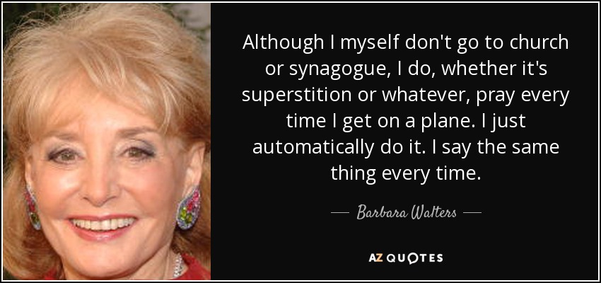 Although I myself don't go to church or synagogue, I do, whether it's superstition or whatever, pray every time I get on a plane. I just automatically do it. I say the same thing every time. - Barbara Walters