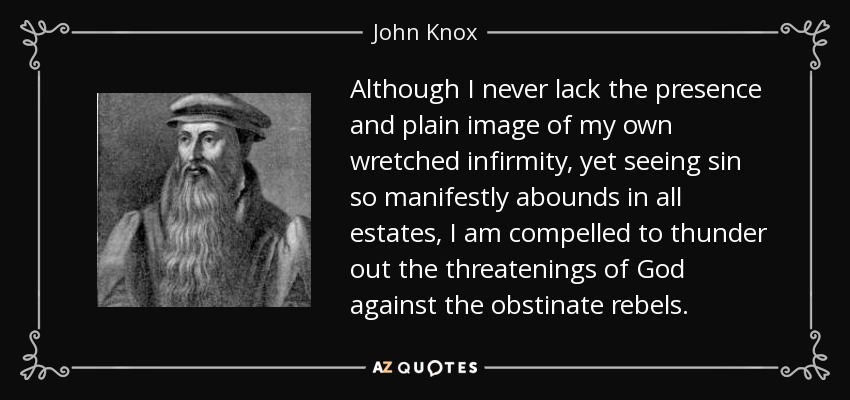 Although I never lack the presence and plain image of my own wretched infirmity, yet seeing sin so manifestly abounds in all estates, I am compelled to thunder out the threatenings of God against the obstinate rebels. - John Knox