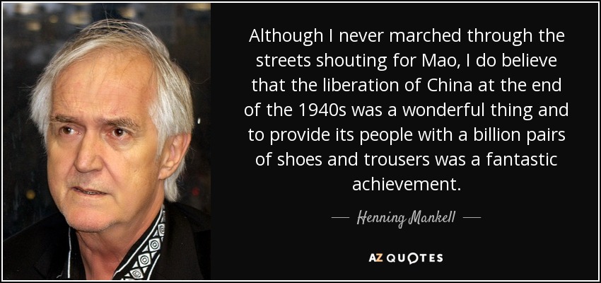 Although I never marched through the streets shouting for Mao, I do believe that the liberation of China at the end of the 1940s was a wonderful thing and to provide its people with a billion pairs of shoes and trousers was a fantastic achievement. - Henning Mankell