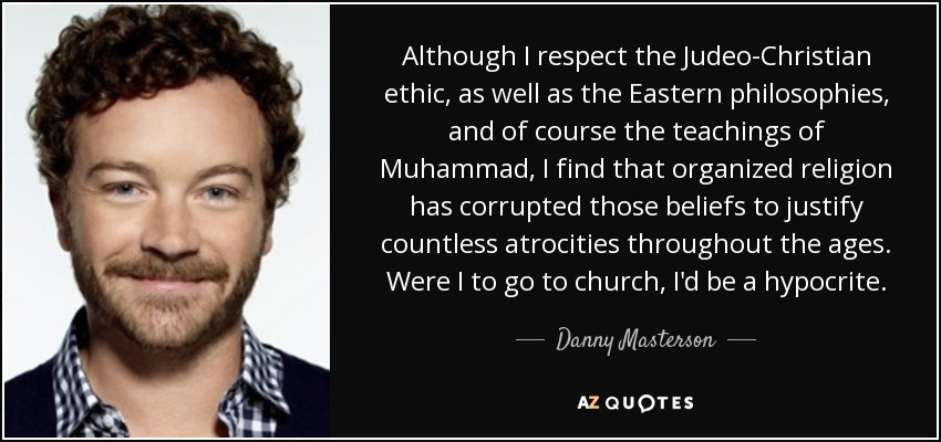 Although I respect the Judeo-Christian ethic, as well as the Eastern philosophies, and of course the teachings of Muhammad, I find that organized religion has corrupted those beliefs to justify countless atrocities throughout the ages. Were I to go to church, I'd be a hypocrite. - Danny Masterson