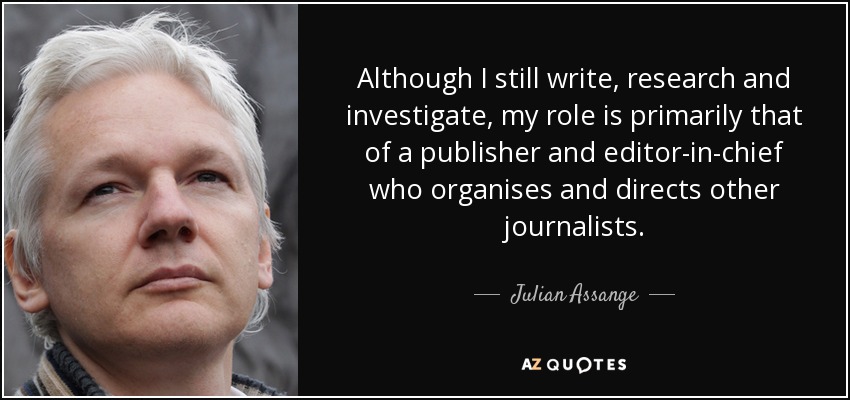 Although I still write, research and investigate, my role is primarily that of a publisher and editor-in-chief who organises and directs other journalists. - Julian Assange