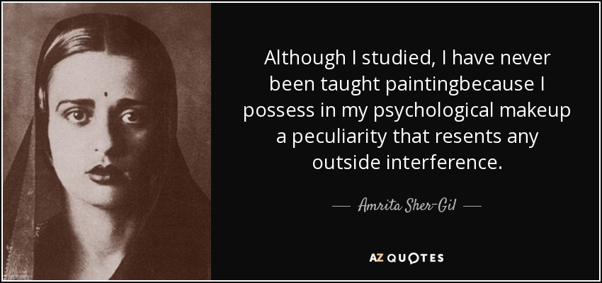 Although I studied, I have never been taught paintingbecause I possess in my psychological makeup a peculiarity that resents any outside interference. - Amrita Sher-Gil