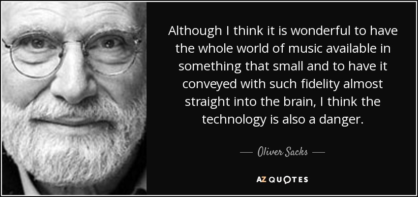 Although I think it is wonderful to have the whole world of music available in something that small and to have it conveyed with such fidelity almost straight into the brain, I think the technology is also a danger. - Oliver Sacks