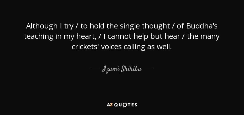 Although I try / to hold the single thought / of Buddha's teaching in my heart, / I cannot help but hear / the many crickets' voices calling as well. - Izumi Shikibu