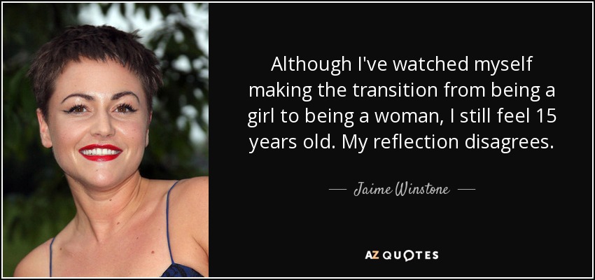 Although I've watched myself making the transition from being a girl to being a woman, I still feel 15 years old. My reflection disagrees. - Jaime Winstone