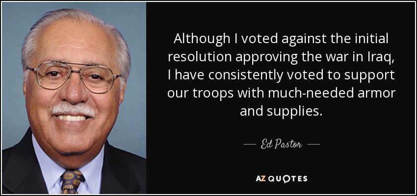 Although I voted against the initial resolution approving the war in Iraq, I have consistently voted to support our troops with much-needed armor and supplies. - Ed Pastor